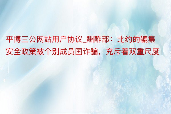 平博三公网站用户协议_酬酢部：北约的辘集安全政策被个别成员国诈骗，充斥着双重尺度