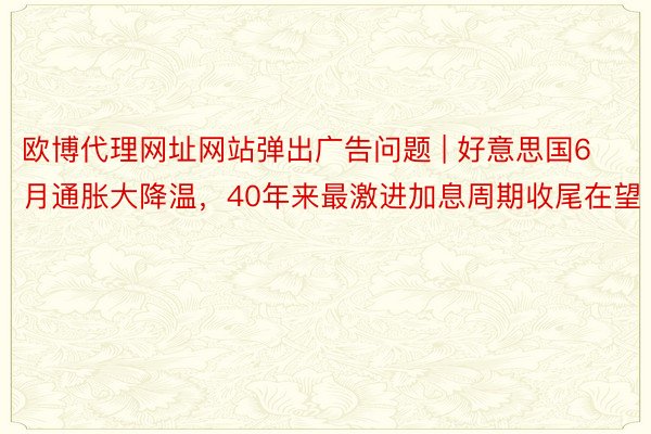 欧博代理网址网站弹出广告问题 | 好意思国6月通胀大降温，40年来最激进加息周期收尾在望