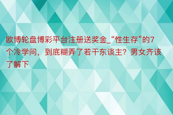 欧博轮盘博彩平台注册送奖金_“性生存”的7个冷学问，到底糊弄了若干东谈主？男女齐该了解下