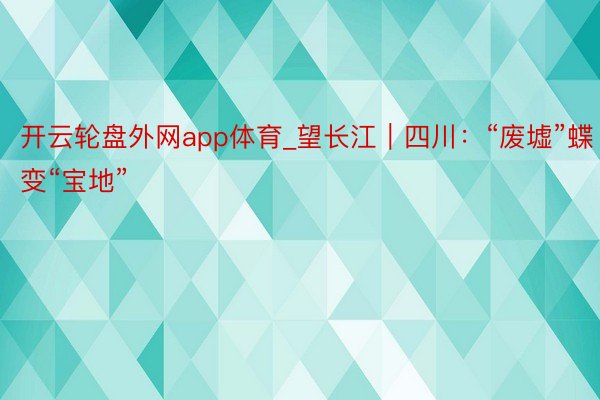 开云轮盘外网app体育_望长江｜四川：“废墟”蝶变“宝地”