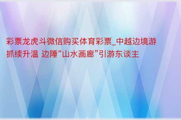 彩票龙虎斗微信购买体育彩票_中越边境游抓续升温 边陲“山水画廊”引游东谈主