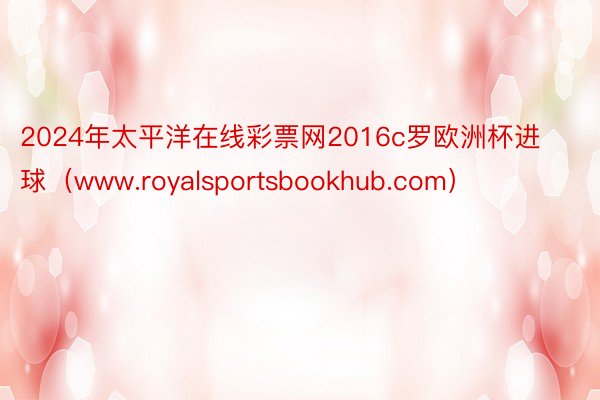 2024年太平洋在线彩票网2016c罗欧洲杯进球（www.royalsportsbookhub.com）