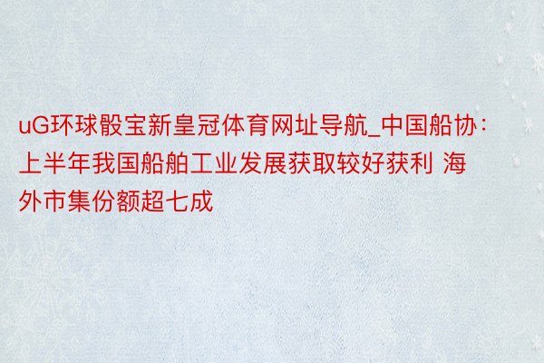 uG环球骰宝新皇冠体育网址导航_中国船协：上半年我国船舶工业发展获取较好获利 海外市集份额超七成