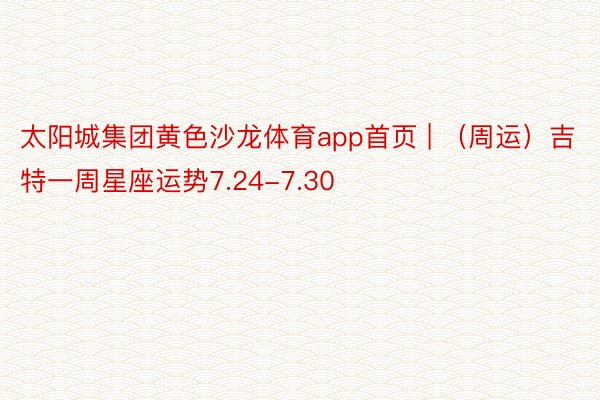 太阳城集团黄色沙龙体育app首页 | （周运）吉特一周星座运势7.24-7.30