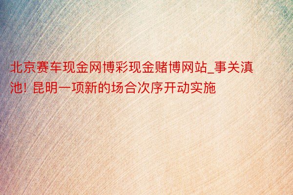 北京赛车现金网博彩现金赌博网站_事关滇池! 昆明一项新的场合次序开动实施