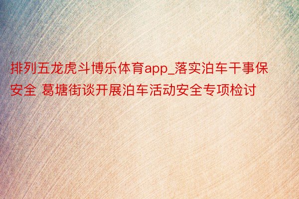 排列五龙虎斗博乐体育app_落实泊车干事保安全 葛塘街谈开展泊车活动安全专项检讨