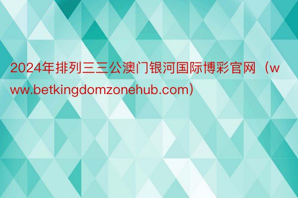 2024年排列三三公澳门银河国际博彩官网（www.betkingdomzonehub.com）