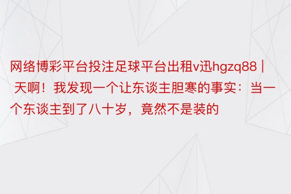 网络博彩平台投注足球平台出租v迅hgzq88 | 天啊！我发现一个让东谈主胆寒的事实：当一个东谈主到了八十岁，竟然不是装的