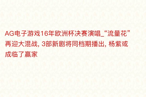 AG电子游戏16年欧洲杯决赛演唱_“流量花”再迎大混战, 3部新剧将同档期播出, 杨紫或成临了赢家