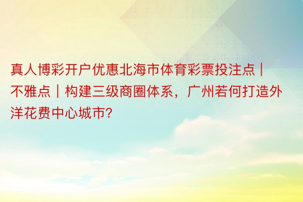 真人博彩开户优惠北海市体育彩票投注点 | 不雅点｜构建三级商圈体系，广州若何打造外洋花费中心城市？