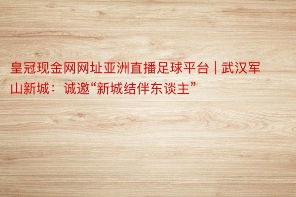 皇冠现金网网址亚洲直播足球平台 | 武汉军山新城：诚邀“新城结伴东谈主”
