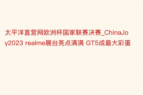 太平洋直营网欧洲杯国家联赛决赛_ChinaJoy2023 realme展台亮点满满 GT5成最大彩蛋