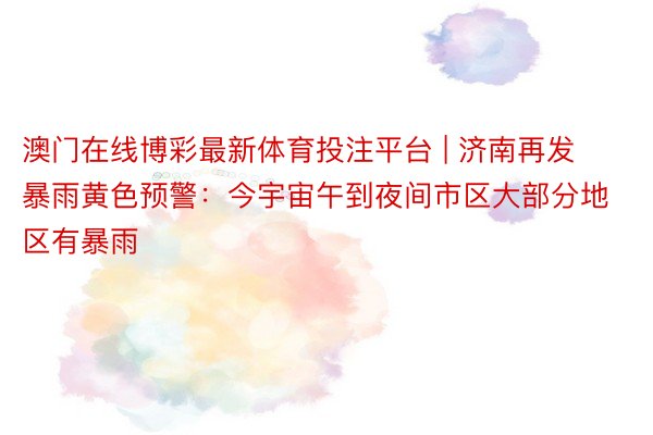 澳门在线博彩最新体育投注平台 | 济南再发暴雨黄色预警：今宇宙午到夜间市区大部分地区有暴雨