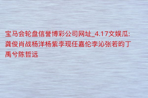 宝马会轮盘信誉博彩公司网址_4.17文娱瓜: 龚俊肖战杨洋杨紫李现任嘉伦李沁张若昀丁禹兮陈哲远