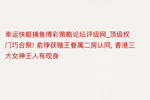 幸运快艇捕鱼博彩策略论坛评级网_顶级权门巧合聚! 俞琤获赌王眷属二房认同， 香港三大女神王人有现身