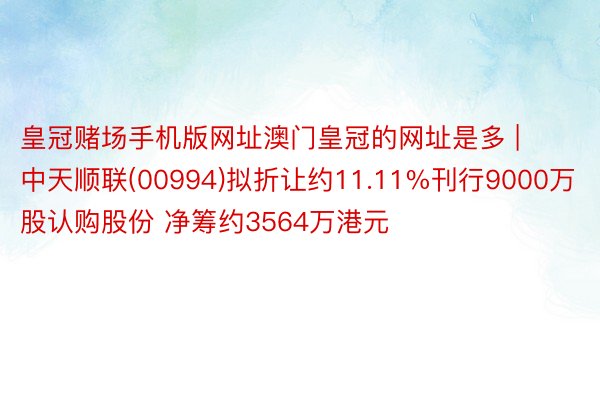 皇冠赌场手机版网址澳门皇冠的网址是多 | 中天顺联(00994)拟折让约11.11%刊行9000万股认购股份 净筹约3564万港元