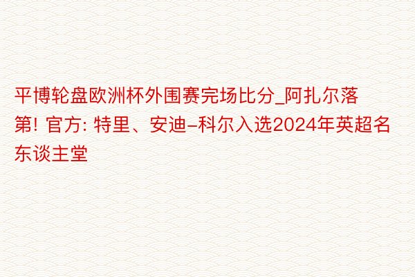 平博轮盘欧洲杯外围赛完场比分_阿扎尔落第! 官方: 特里、安迪-科尔入选2024年英超名东谈主堂