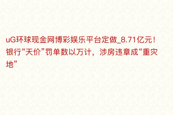 uG环球现金网博彩娱乐平台定做_8.71亿元！银行“天价”罚单数以万计，涉房违章成“重灾地”