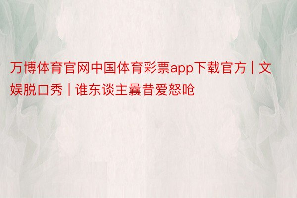 万博体育官网中国体育彩票app下载官方 | 文娱脱口秀 | 谁东谈主曩昔爱怒呛