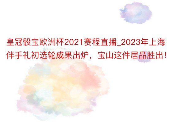 皇冠骰宝欧洲杯2021赛程直播_2023年上海伴手礼初选轮成果出炉，宝山这件居品胜出！