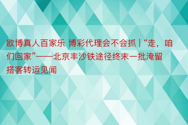 欧博真人百家乐 博彩代理会不会抓 | “走，咱们回家”——北京丰沙铁途径终末一批淹留搭客转运见闻