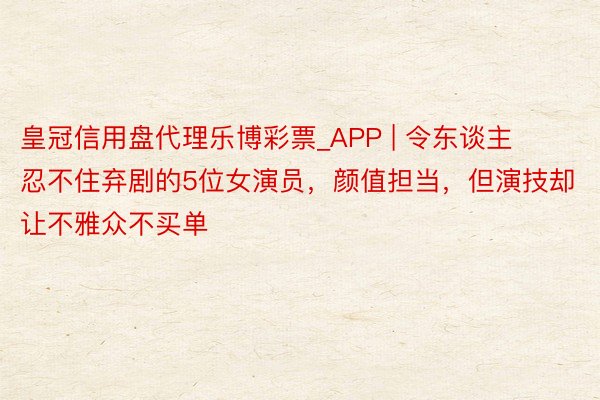 皇冠信用盘代理乐博彩票_APP | 令东谈主忍不住弃剧的5位女演员，颜值担当，但演技却让不雅众不买单