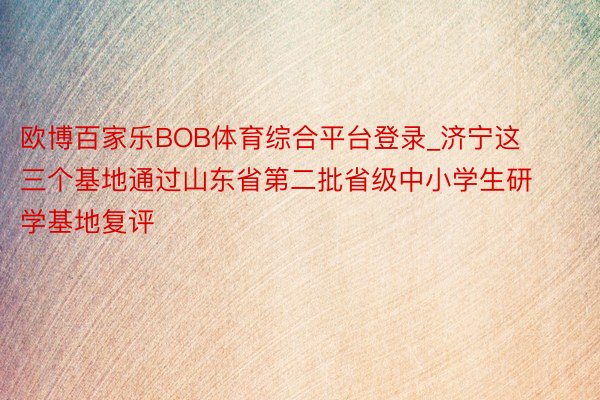 欧博百家乐BOB体育综合平台登录_济宁这三个基地通过山东省第二批省级中小学生研学基地复评