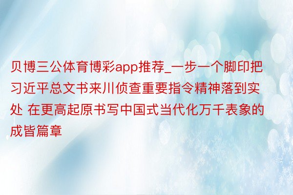 贝博三公体育博彩app推荐_一步一个脚印把习近平总文书来川侦查重要指令精神落到实处 在更高起原书写中国式当代化万千表象的成皆篇章