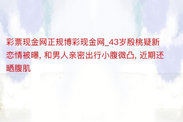 彩票现金网正规博彩现金网_43岁殷桃疑新恋情被曝, 和男人亲密出行小腹微凸, 近期还晒腹肌