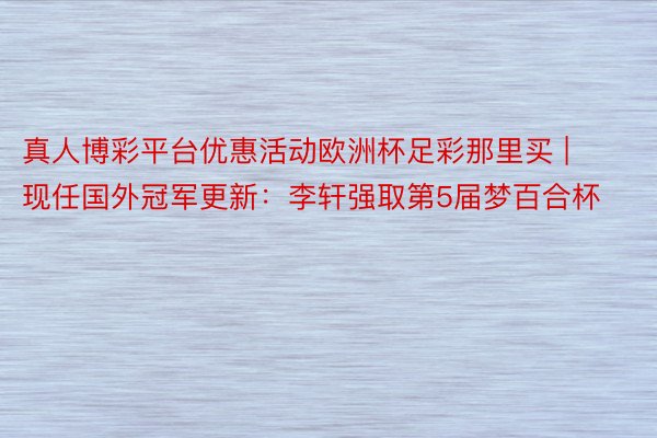 真人博彩平台优惠活动欧洲杯足彩那里买 | 现任国外冠军更新：李轩强取第5届梦百合杯