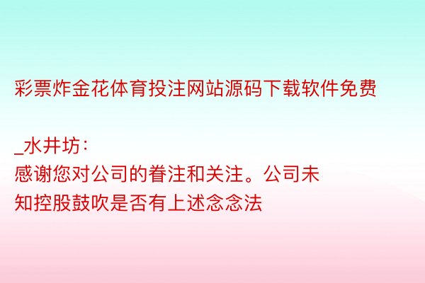 彩票炸金花体育投注网站源码下载软件免费_水井坊：
感谢您对公司的眷注和关注。公司未知控股鼓吹是否有上述念念法