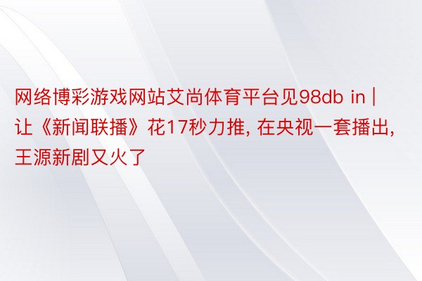 网络博彩游戏网站艾尚体育平台见98db in | 让《新闻联播》花17秒力推， 在央视一套播出， 王源新剧又火了