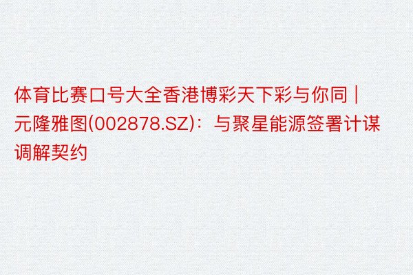 体育比赛口号大全香港博彩天下彩与你同 | 元隆雅图(002878.SZ)：与聚星能源签署计谋调解契约
