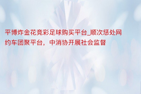 平博炸金花竞彩足球购买平台_顺次惩处网约车团聚平台，中消协开展社会监督