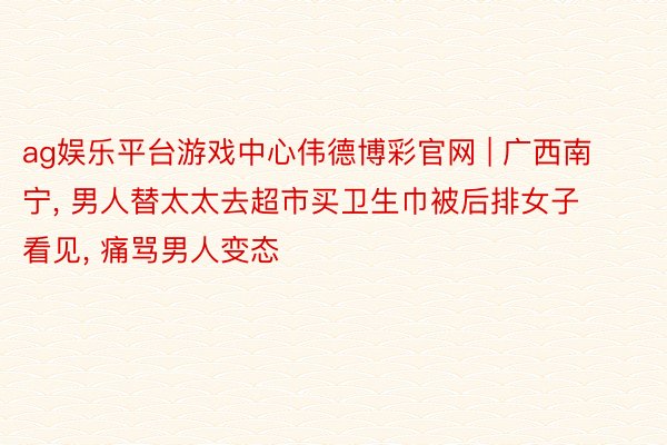 ag娱乐平台游戏中心伟德博彩官网 | 广西南宁, 男人替太太去超市买卫生巾被后排女子看见, 痛骂男人变态