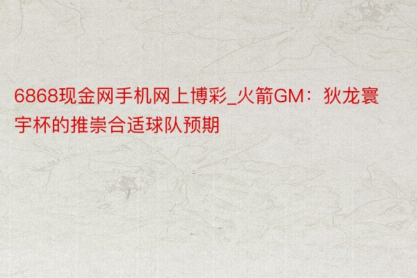 6868现金网手机网上博彩_火箭GM：狄龙寰宇杯的推崇合适球队预期