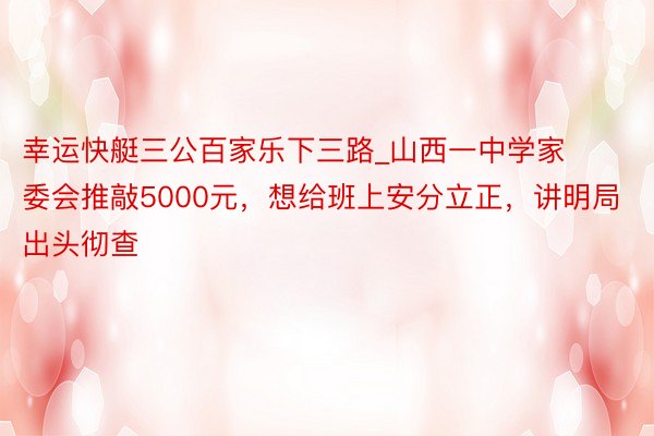 幸运快艇三公百家乐下三路_山西一中学家委会推敲5000元，想给班上安分立正，讲明局出头彻查