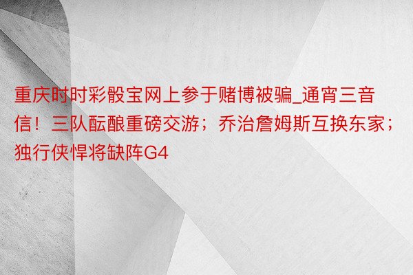 重庆时时彩骰宝网上参于赌博被骗_通宵三音信！三队酝酿重磅交游；乔治詹姆斯互换东家；独行侠悍将缺阵G4