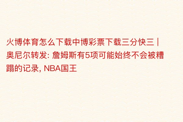 火博体育怎么下载中博彩票下载三分快三 | 奥尼尔转发: 詹姆斯有5项可能始终不会被糟蹋的记录, NBA国王