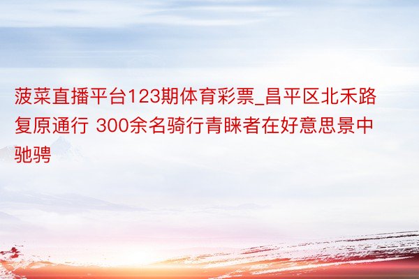 菠菜直播平台123期体育彩票_昌平区北禾路复原通行 300余名骑行青睐者在好意思景中驰骋