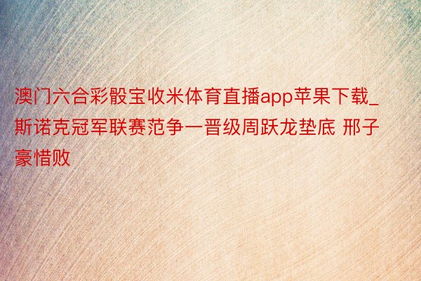 澳门六合彩骰宝收米体育直播app苹果下载_斯诺克冠军联赛范争一晋级周跃龙垫底 邢子豪惜败