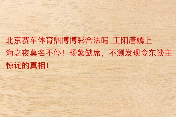 北京赛车体育鼎博博彩合法吗_王阳唐嫣上海之夜莫名不停！杨紫缺席，不测发现令东谈主惊诧的真相！