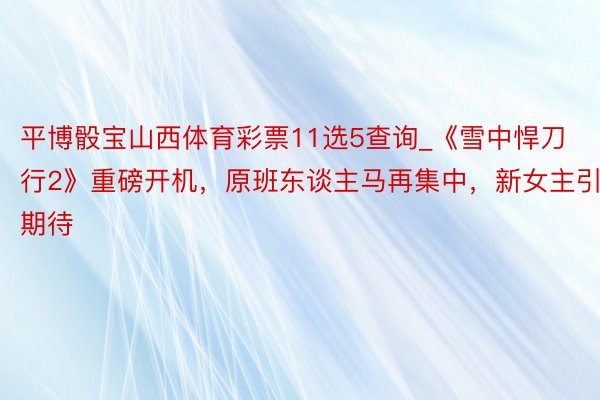 平博骰宝山西体育彩票11选5查询_《雪中悍刀行2》重磅开机，原班东谈主马再集中，新女主引期待