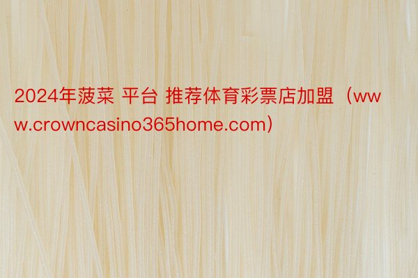 2024年菠菜 平台 推荐体育彩票店加盟（www.crowncasino365home.com）