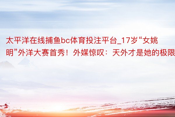 太平洋在线捕鱼bc体育投注平台_17岁“女姚明”外洋大赛首秀！外媒惊叹：天外才是她的极限