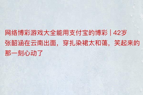 网络博彩游戏大全能用支付宝的博彩 | 42岁张韶涵在云南出面，穿扎染裙太和蔼，笑起来的那一刻心动了