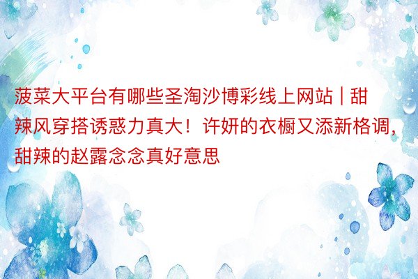 菠菜大平台有哪些圣淘沙博彩线上网站 | 甜辣风穿搭诱惑力真大！许妍的衣橱又添新格调，甜辣的赵露念念真好意思