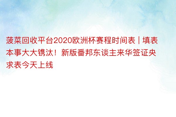 菠菜回收平台2020欧洲杯赛程时间表 | 填表本事大大镌汰！新版番邦东谈主来华签证央求表今天上线