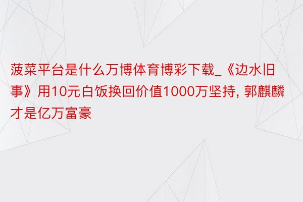 菠菜平台是什么万博体育博彩下载_《边水旧事》用10元白饭换回价值1000万坚持, 郭麒麟才是亿万富豪