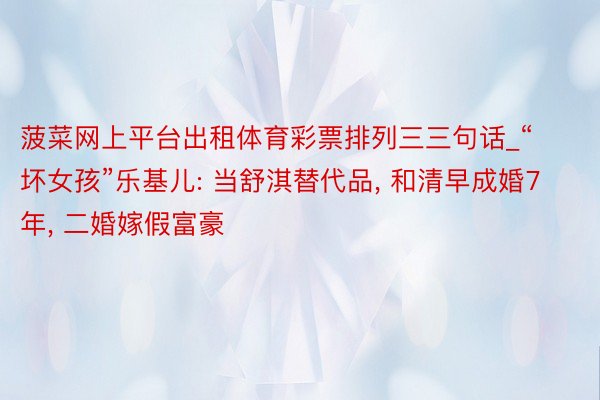 菠菜网上平台出租体育彩票排列三三句话_“坏女孩”乐基儿: 当舒淇替代品, 和清早成婚7年, 二婚嫁假富豪